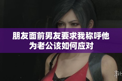 朋友面前男友要求我称呼他为老公该如何应对