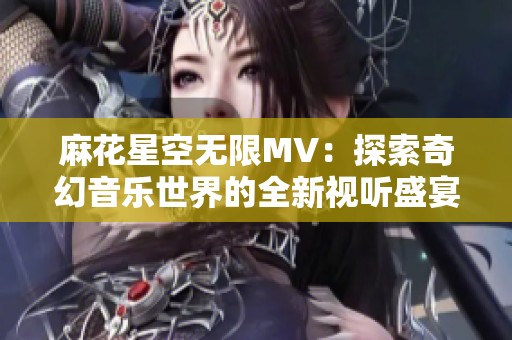 麻花星空无限MV：探索奇幻音乐世界的全新视听盛宴