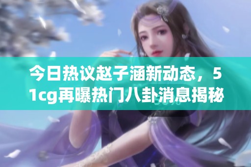 今日热议赵子涵新动态，51cg再曝热门八卦消息揭秘真相