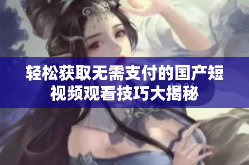 轻松获取无需支付的国产短视频观看技巧大揭秘