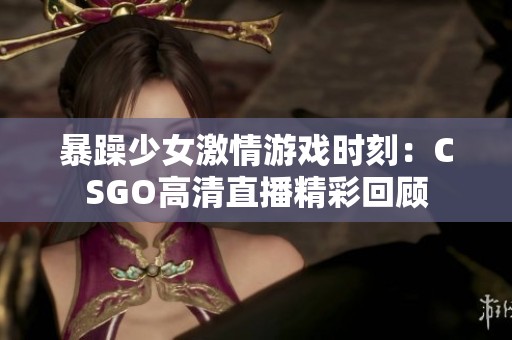 暴躁少女激情游戏时刻：CSGO高清直播精彩回顾