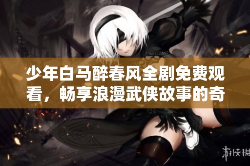 少年白马醉春风全剧免费观看，畅享浪漫武侠故事的奇幻旅程