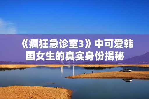《疯狂急诊室3》中可爱韩国女生的真实身份揭秘
