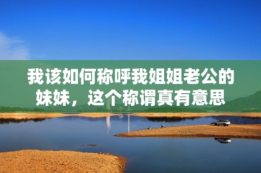 我该如何称呼我姐姐老公的妹妹，这个称谓真有意思