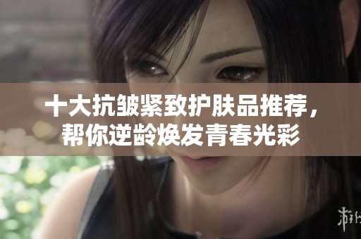 十大抗皱紧致护肤品推荐，帮你逆龄焕发青春光彩