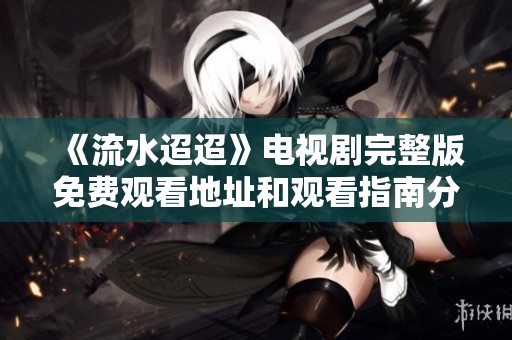 《流水迢迢》电视剧完整版免费观看地址和观看指南分享