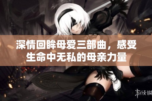 深情回眸母爱三部曲，感受生命中无私的母亲力量