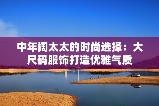 中年阔太太的时尚选择：大尺码服饰打造优雅气质