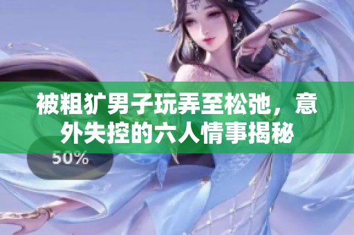 被粗犷男子玩弄至松弛，意外失控的六人情事揭秘