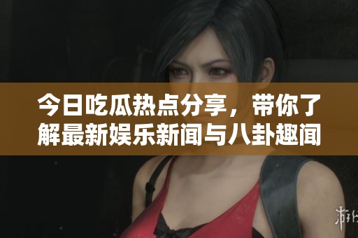 今日吃瓜热点分享，带你了解最新娱乐新闻与八卦趣闻