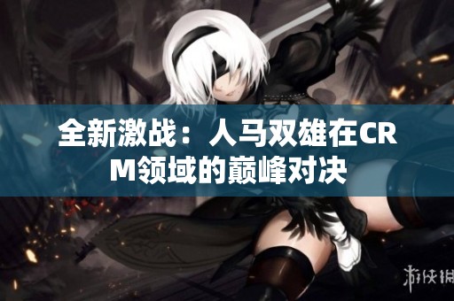 全新激战：人马双雄在CRM领域的巅峰对决