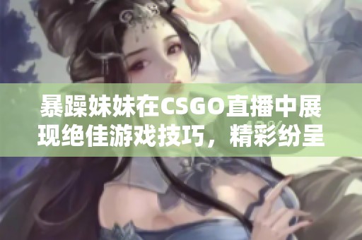 暴躁妹妹在CSGO直播中展现绝佳游戏技巧，精彩纷呈！