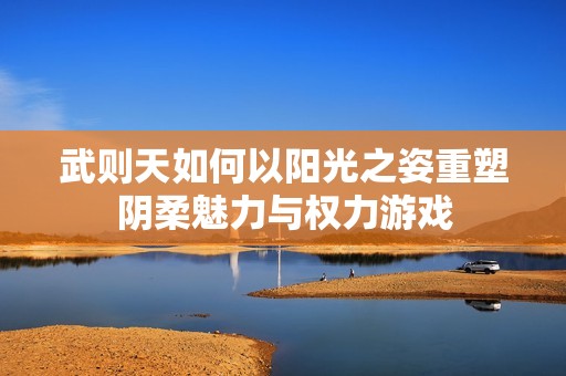 武则天如何以阳光之姿重塑阴柔魅力与权力游戏