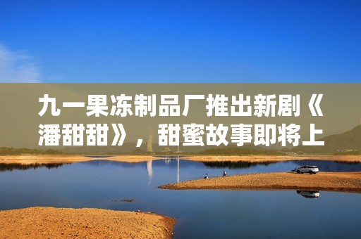 九一果冻制品厂推出新剧《潘甜甜》，甜蜜故事即将上线