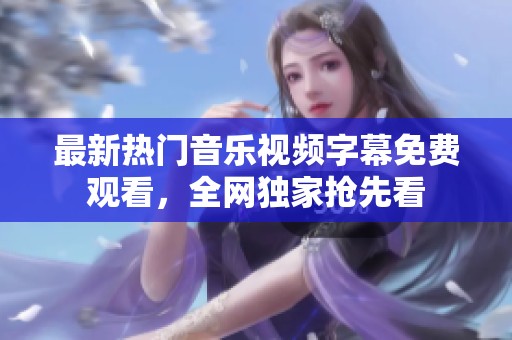 最新热门音乐视频字幕免费观看，全网独家抢先看