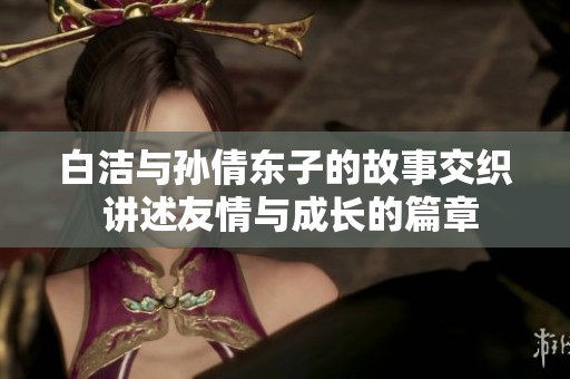 白洁与孙倩东子的故事交织 讲述友情与成长的篇章