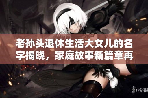 老孙头退休生活大女儿的名字揭晓，家庭故事新篇章再续