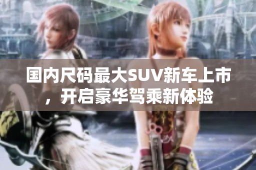 国内尺码最大SUV新车上市，开启豪华驾乘新体验