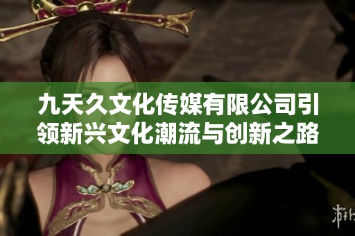 九天久文化传媒有限公司引领新兴文化潮流与创新之路