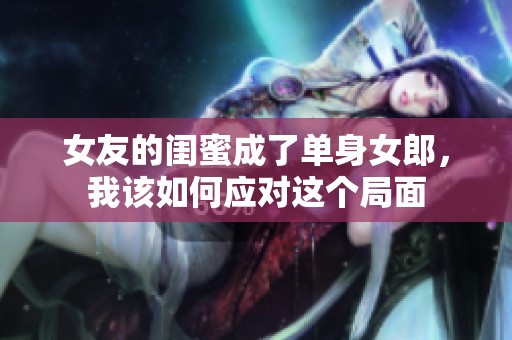 女友的闺蜜成了单身女郎，我该如何应对这个局面