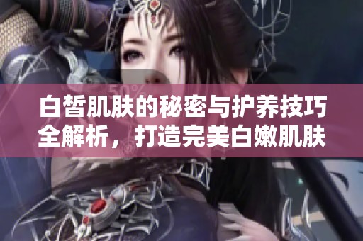 白皙肌肤的秘密与护养技巧全解析，打造完美白嫩肌肤