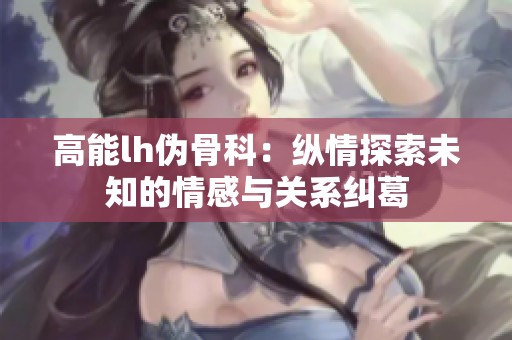高能lh伪骨科：纵情探索未知的情感与关系纠葛