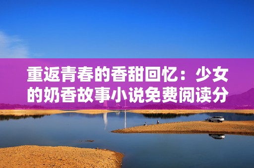 重返青春的香甜回忆：少女的奶香故事小说免费阅读分享