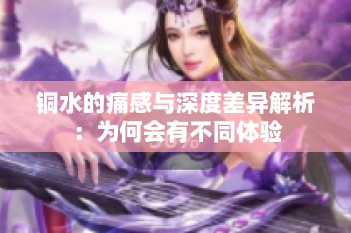 铜水的痛感与深度差异解析：为何会有不同体验