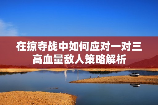 在掠夺战中如何应对一对三高血量敌人策略解析