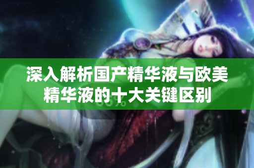深入解析国产精华液与欧美精华液的十大关键区别
