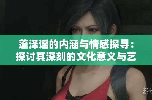 蓬泽谣的内涵与情感探寻：探讨其深刻的文化意义与艺术价值