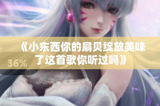 《小东西你的扇贝绽放美味了这首歌你听过吗》