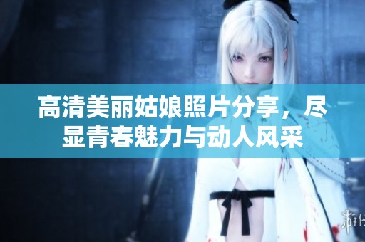 高清美丽姑娘照片分享，尽显青春魅力与动人风采