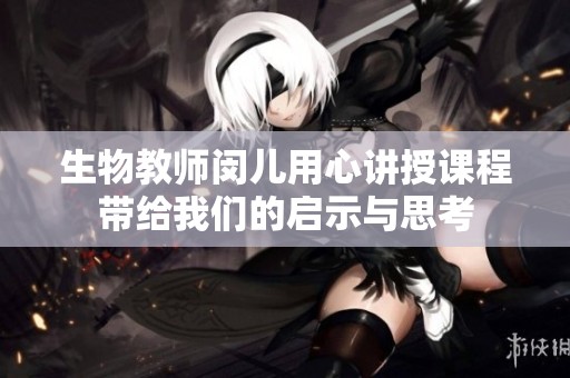 生物教师闵儿用心讲授课程带给我们的启示与思考