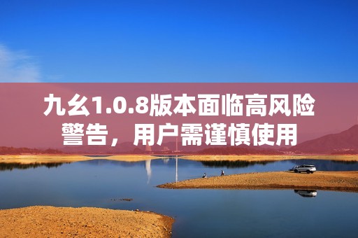 九幺1.0.8版本面临高风险警告，用户需谨慎使用