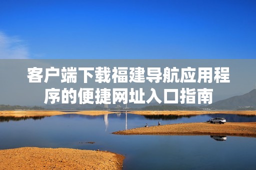 客户端下载福建导航应用程序的便捷网址入口指南