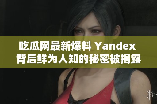 吃瓜网最新爆料 Yandex 背后鲜为人知的秘密被揭露