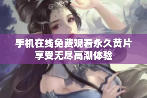 手机在线免费观看永久黄片享受无尽高潮体验