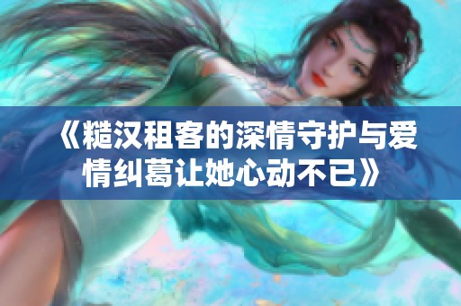《糙汉租客的深情守护与爱情纠葛让她心动不已》