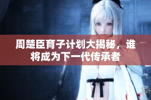 周楚臣育子计划大揭秘，谁将成为下一代传承者
