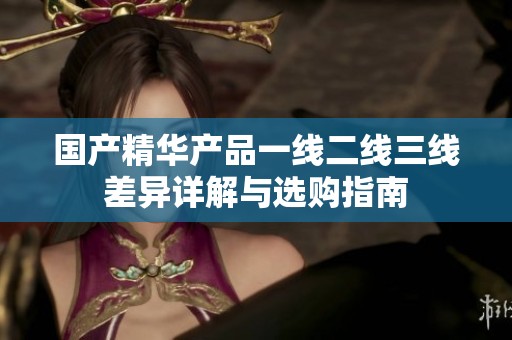 国产精华产品一线二线三线差异详解与选购指南