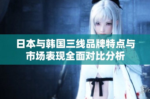日本与韩国三线品牌特点与市场表现全面对比分析