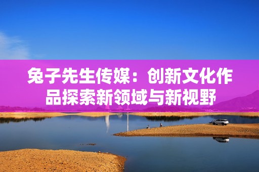 兔子先生传媒：创新文化作品探索新领域与新视野