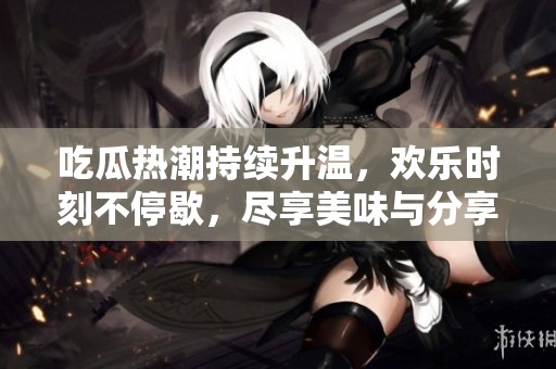 吃瓜热潮持续升温，欢乐时刻不停歇，尽享美味与分享