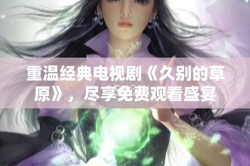 重温经典电视剧《久别的草原》，尽享免费观看盛宴