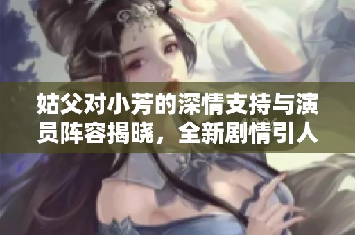 姑父对小芳的深情支持与演员阵容揭晓，全新剧情引人关注