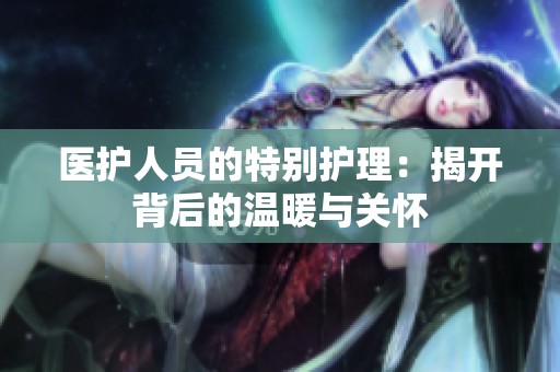 医护人员的特别护理：揭开背后的温暖与关怀