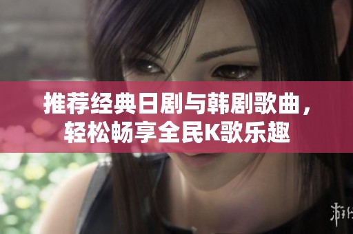 推荐经典日剧与韩剧歌曲，轻松畅享全民K歌乐趣