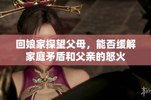 回娘家探望父母，能否缓解家庭矛盾和父亲的怒火