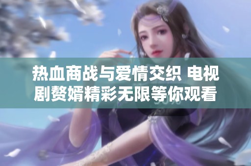热血商战与爱情交织 电视剧赘婿精彩无限等你观看
